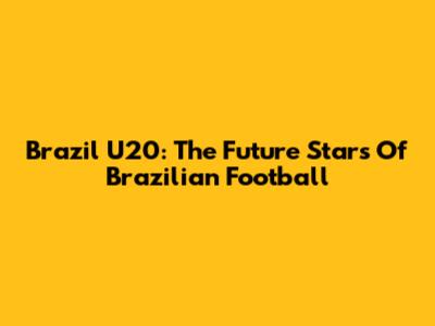 Brazil U20: The Future Stars Of Brazilian Football