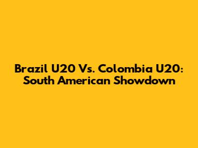 Brazil U20 Vs. Colombia U20: South American Showdown