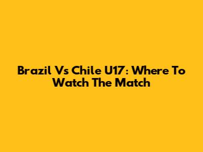 Brazil Vs Chile U17: Where To Watch The Match