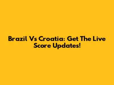 Brazil Vs Croatia: Get The Live Score Updates!