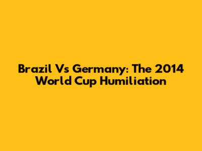 Brazil Vs Germany: The 2014 World Cup Humiliation