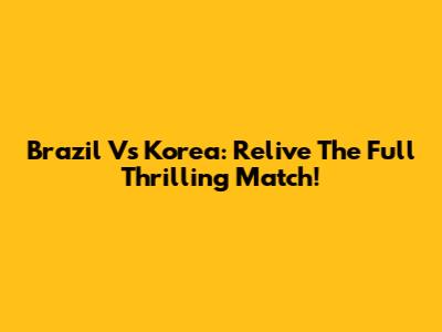 Brazil Vs Korea: Relive The Full Thrilling Match!