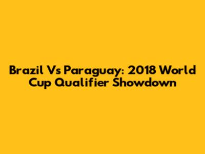 Brazil Vs Paraguay: 2018 World Cup Qualifier Showdown