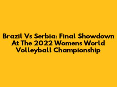 Brazil Vs Serbia: Final Showdown At The 2022 Women's World Volleyball Championship