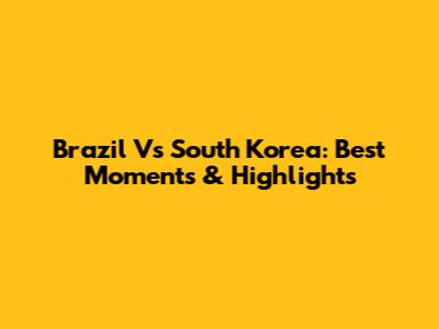 Brazil Vs South Korea: Best Moments & Highlights