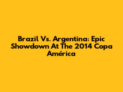 Brazil Vs. Argentina: Epic Showdown At The 2014 Copa América