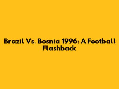Brazil Vs. Bosnia 1996: A Football Flashback