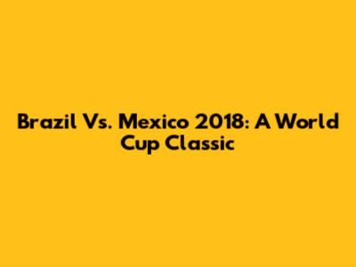 Brazil Vs. Mexico 2018: A World Cup Classic