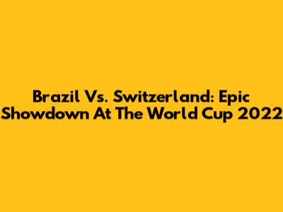 Brazil Vs. Switzerland: Epic Showdown At The World Cup 2022