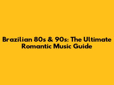 Brazilian 80s & 90s: The Ultimate Romantic Music Guide