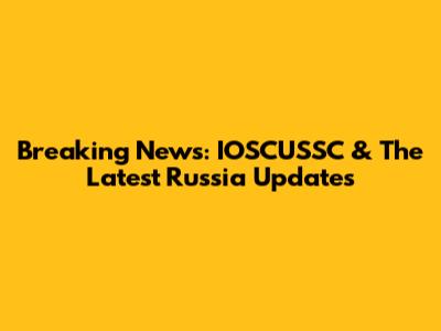 Breaking News: IOSCUSSC & The Latest Russia Updates