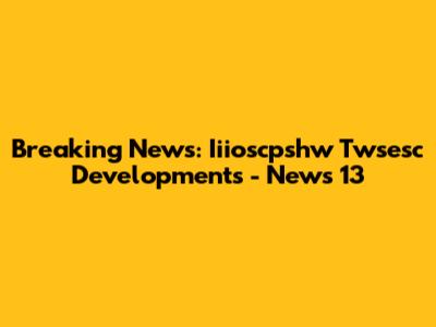 Breaking News: Iiioscpshw Twsesc Developments - News 13