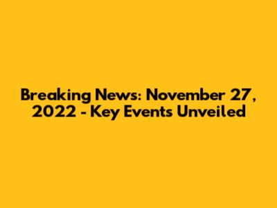 Breaking News: November 27, 2022 - Key Events Unveiled