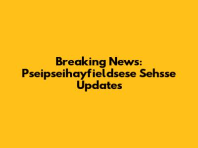 Breaking News: Pseipseihayfieldsese Sehsse Updates
