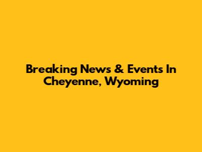 Breaking News & Events In Cheyenne, Wyoming