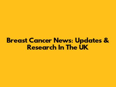 Breast Cancer News: Updates & Research In The UK
