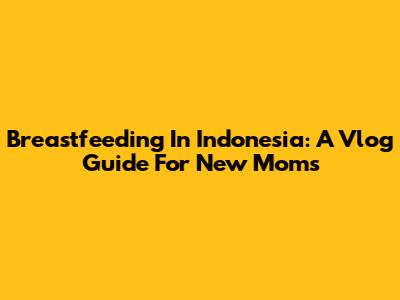 Breastfeeding In Indonesia: A Vlog Guide For New Moms