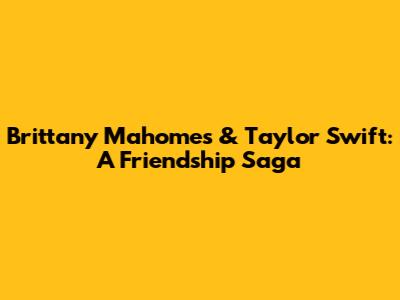 Brittany Mahomes & Taylor Swift: A Friendship Saga