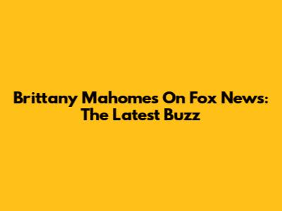 Brittany Mahomes On Fox News: The Latest Buzz