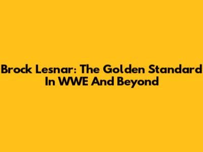 Brock Lesnar: The Golden Standard In WWE And Beyond