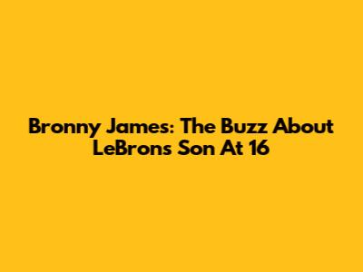 Bronny James: The Buzz About LeBron's Son At 16