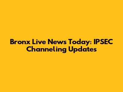 Bronx Live News Today: IPSEC Channeling Updates