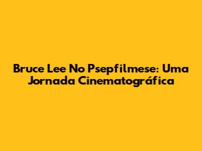 Bruce Lee No Psepfilmese: Uma Jornada Cinematográfica