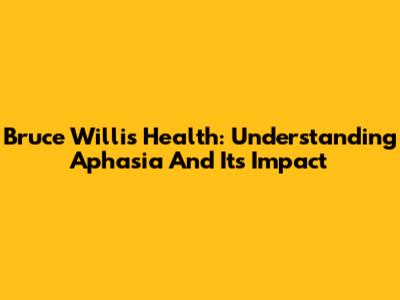 Bruce Willis' Health: Understanding Aphasia And Its Impact