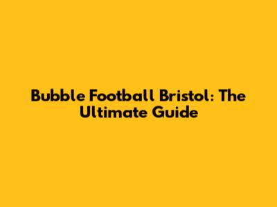 Bubble Football Bristol: The Ultimate Guide