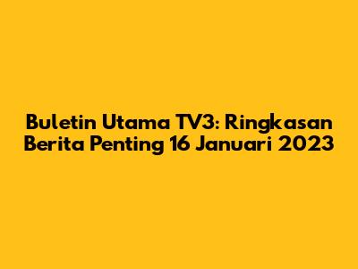 Buletin Utama TV3: Ringkasan Berita Penting 16 Januari 2023