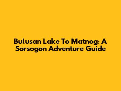 Bulusan Lake To Matnog: A Sorsogon Adventure Guide