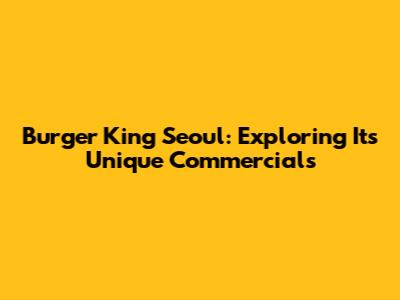 Burger King Seoul: Exploring Its Unique Commercials