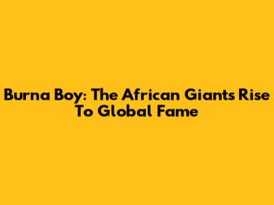 Burna Boy: The African Giant's Rise To Global Fame