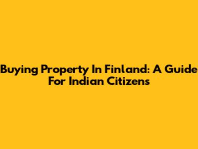 Buying Property In Finland: A Guide For Indian Citizens