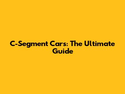 C-Segment Cars: The Ultimate Guide