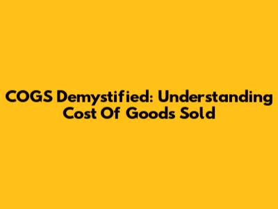 COGS Demystified: Understanding Cost Of Goods Sold