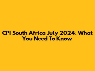 CPI South Africa July 2024: What You Need To Know