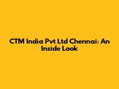 CTM India Pvt Ltd Chennai: An Inside Look