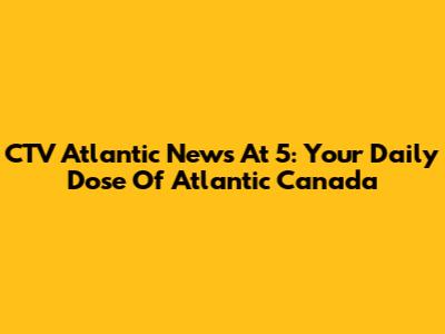 CTV Atlantic News At 5: Your Daily Dose Of Atlantic Canada