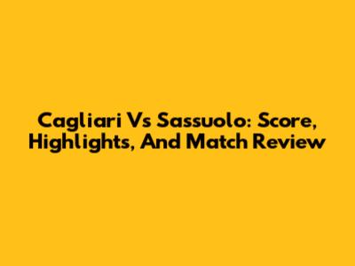 Cagliari Vs Sassuolo: Score, Highlights, And Match Review