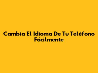 Cambia El Idioma De Tu Teléfono Fácilmente