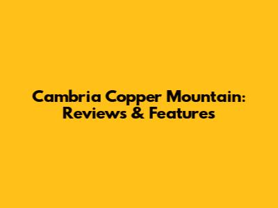 Cambria Copper Mountain: Reviews & Features