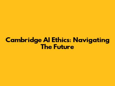Cambridge AI Ethics: Navigating The Future