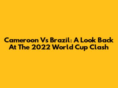 Cameroon Vs Brazil: A Look Back At The 2022 World Cup Clash