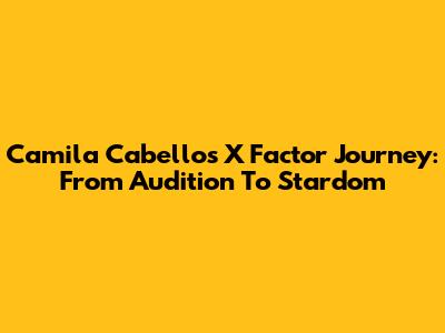 Camila Cabello's X Factor Journey: From Audition To Stardom