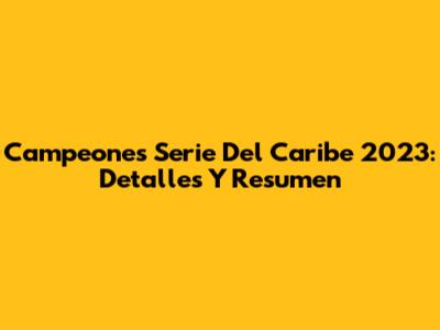 Campeones Serie Del Caribe 2023: Detalles Y Resumen