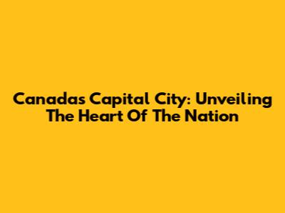 Canada's Capital City: Unveiling The Heart Of The Nation