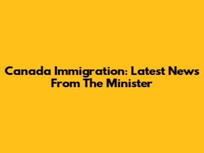 Canada Immigration: Latest News From The Minister