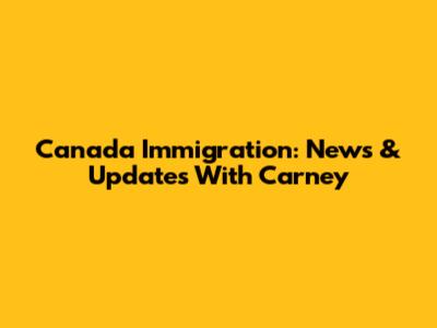 Canada Immigration: News & Updates With Carney