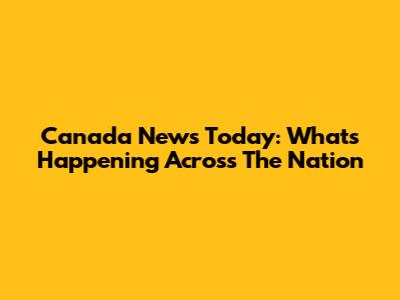 Canada News Today: What's Happening Across The Nation